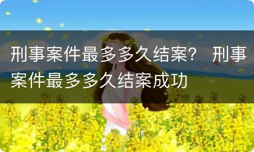 刑事案件最多多久结案？ 刑事案件最多多久结案成功