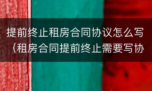 提前终止租房合同协议怎么写（租房合同提前终止需要写协议吗）