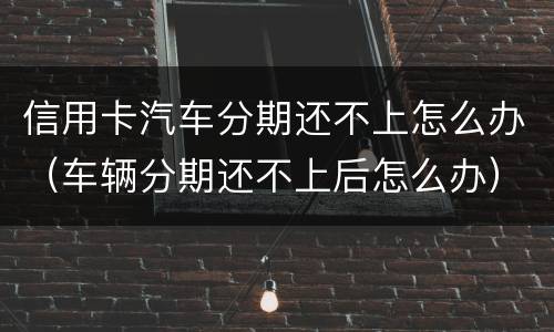 信用卡汽车分期还不上怎么办（车辆分期还不上后怎么办）