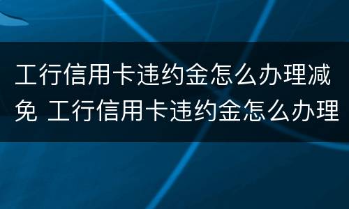 工行信用卡违约金怎么办理减免 工行信用卡违约金怎么办理减免申请