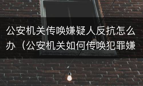 公安机关传唤嫌疑人反抗怎么办（公安机关如何传唤犯罪嫌疑人）