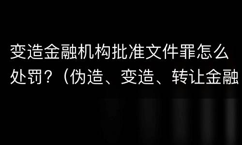 变造金融机构批准文件罪怎么处罚?（伪造、变造、转让金融机构经营许可证、批准文件罪）
