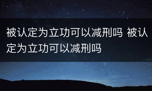 被认定为立功可以减刑吗 被认定为立功可以减刑吗
