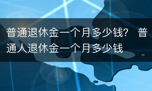 普通退休金一个月多少钱？ 普通人退休金一个月多少钱
