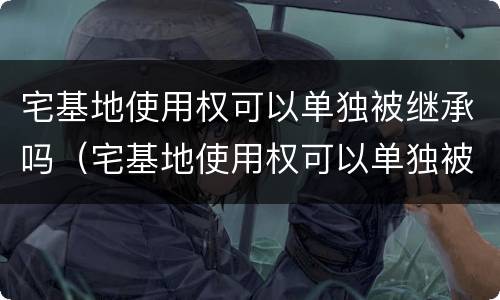 宅基地使用权可以单独被继承吗（宅基地使用权可以单独被继承吗合法吗）