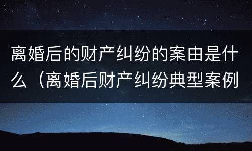离婚后的财产纠纷的案由是什么（离婚后财产纠纷典型案例）