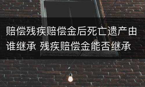 赔偿残疾赔偿金后死亡遗产由谁继承 残疾赔偿金能否继承