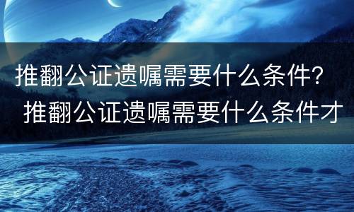 推翻公证遗嘱需要什么条件？ 推翻公证遗嘱需要什么条件才能生效