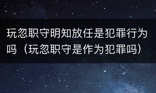 玩忽职守明知放任是犯罪行为吗（玩忽职守是作为犯罪吗）