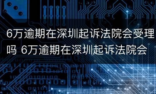 6万逾期在深圳起诉法院会受理吗 6万逾期在深圳起诉法院会受理吗多少钱