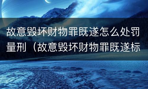 故意毁坏财物罪既遂怎么处罚量刑（故意毁坏财物罪既遂标准）