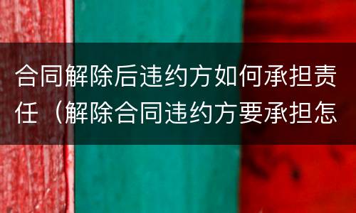 合同解除后违约方如何承担责任（解除合同违约方要承担怎样的责任）