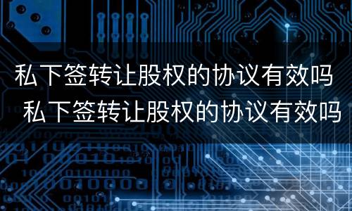 私下签转让股权的协议有效吗 私下签转让股权的协议有效吗合法吗