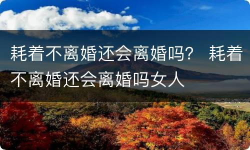 耗着不离婚还会离婚吗？ 耗着不离婚还会离婚吗女人
