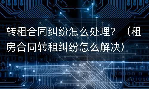 转租合同纠纷怎么处理？（租房合同转租纠纷怎么解决）