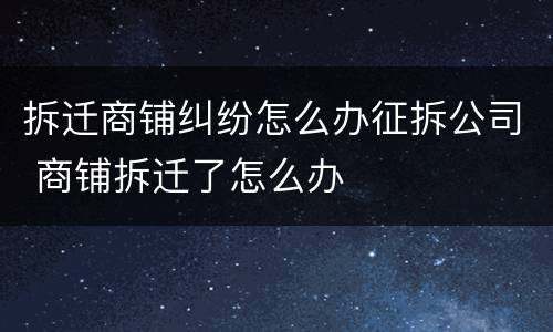 拆迁商铺纠纷怎么办征拆公司 商铺拆迁了怎么办