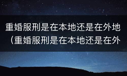 重婚服刑是在本地还是在外地（重婚服刑是在本地还是在外地好）