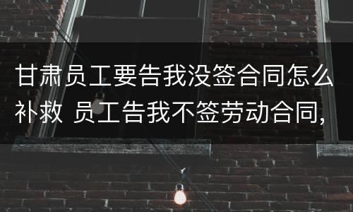 甘肃员工要告我没签合同怎么补救 员工告我不签劳动合同,劳动局让我过去