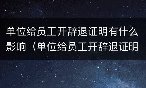 单位给员工开辞退证明有什么影响（单位给员工开辞退证明对单位有什么影响）