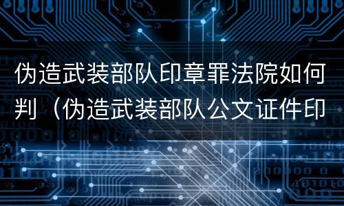 伪造武装部队印章罪法院如何判（伪造武装部队公文证件印章罪司法解释）