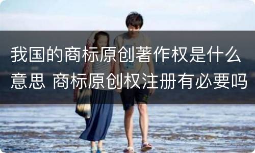 我国的商标原创著作权是什么意思 商标原创权注册有必要吗