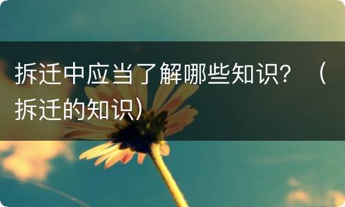 拆迁中应当了解哪些知识？（拆迁的知识）