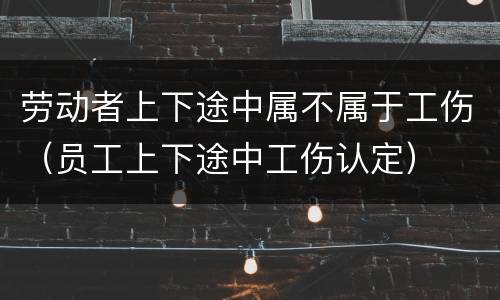 劳动者上下途中属不属于工伤（员工上下途中工伤认定）