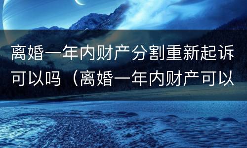 离婚一年内财产分割重新起诉可以吗（离婚一年内财产可以重新分配吗?）