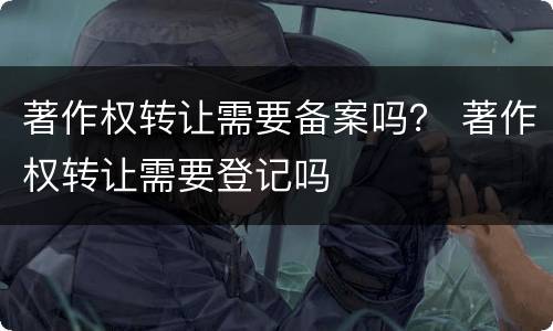 著作权转让需要备案吗？ 著作权转让需要登记吗