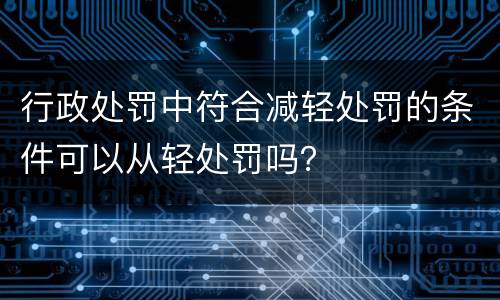 行政处罚中符合减轻处罚的条件可以从轻处罚吗？