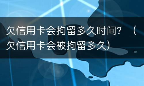 欠信用卡会拘留多久时间？（欠信用卡会被拘留多久）