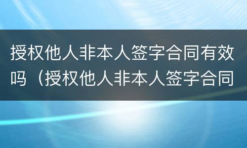 授权他人非本人签字合同有效吗（授权他人非本人签字合同有效吗）