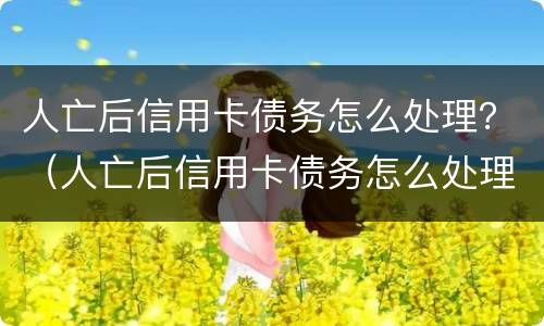 人亡后信用卡债务怎么处理？（人亡后信用卡债务怎么处理的）