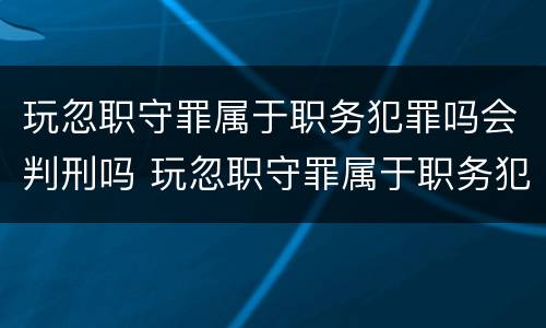 玩忽职守罪属于职务犯罪吗会判刑吗 玩忽职守罪属于职务犯罪吗会判刑吗知乎