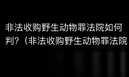 非法收购野生动物罪法院如何判?（非法收购野生动物罪法院如何判定）