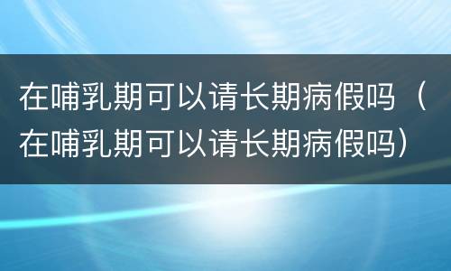 在哺乳期可以请长期病假吗（在哺乳期可以请长期病假吗）