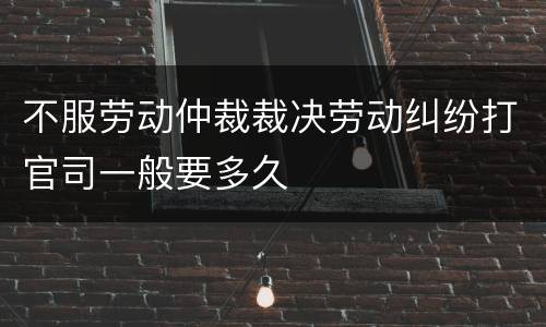 不服劳动仲裁裁决劳动纠纷打官司一般要多久