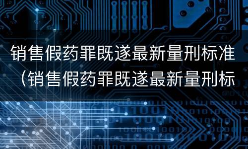 销售假药罪既遂最新量刑标准（销售假药罪既遂最新量刑标准表）