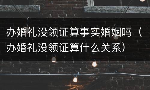 办婚礼没领证算事实婚姻吗（办婚礼没领证算什么关系）
