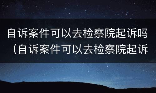 自诉案件可以去检察院起诉吗（自诉案件可以去检察院起诉吗要多久）