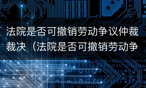 法院是否可撤销劳动争议仲裁裁决（法院是否可撤销劳动争议仲裁裁决案件）