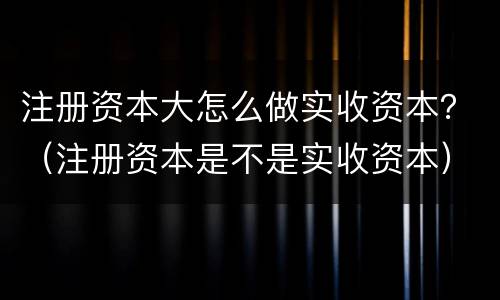 注册资本大怎么做实收资本？（注册资本是不是实收资本）