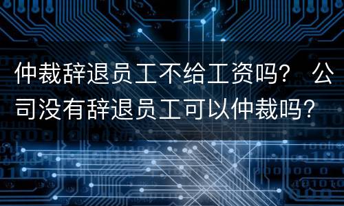 仲裁辞退员工不给工资吗？ 公司没有辞退员工可以仲裁吗?