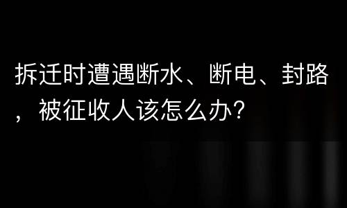 拆迁时遭遇断水、断电、封路，被征收人该怎么办?