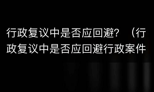 行政复议中是否应回避？（行政复议中是否应回避行政案件）