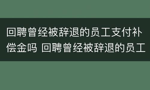 回聘曾经被辞退的员工支付补偿金吗 回聘曾经被辞退的员工支付补偿金吗合法吗