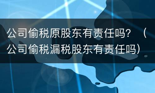 公司偷税原股东有责任吗？（公司偷税漏税股东有责任吗）