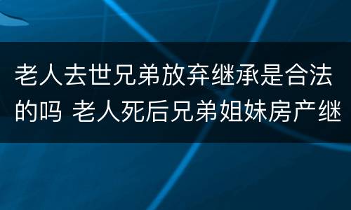 老人去世兄弟放弃继承是合法的吗 老人死后兄弟姐妹房产继承问题