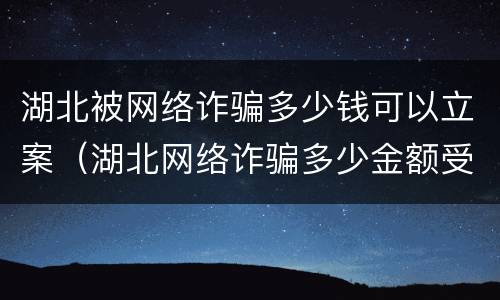 湖北被网络诈骗多少钱可以立案（湖北网络诈骗多少金额受理）