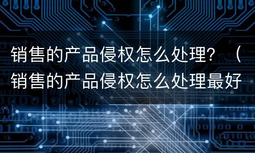 销售的产品侵权怎么处理？（销售的产品侵权怎么处理最好）